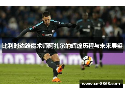 比利时边路魔术师阿扎尔的辉煌历程与未来展望