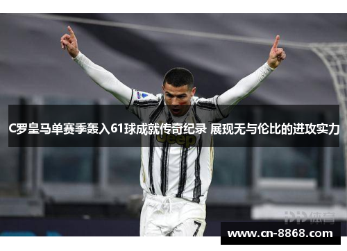 C罗皇马单赛季轰入61球成就传奇纪录 展现无与伦比的进攻实力