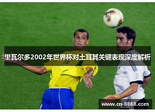 里瓦尔多2002年世界杯对土耳其关键表现深度解析