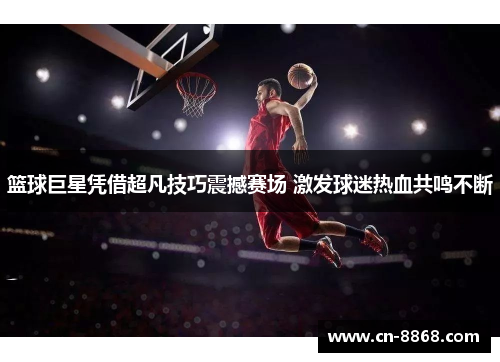 篮球巨星凭借超凡技巧震撼赛场 激发球迷热血共鸣不断