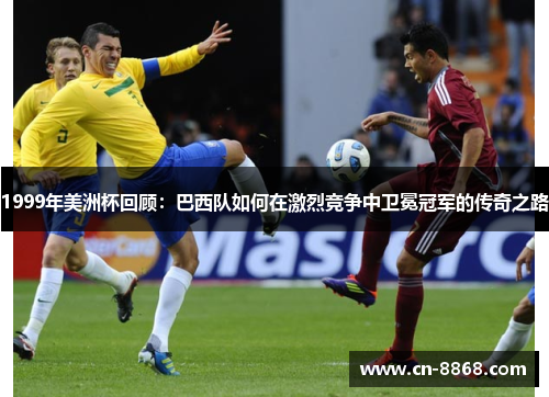 1999年美洲杯回顾：巴西队如何在激烈竞争中卫冕冠军的传奇之路