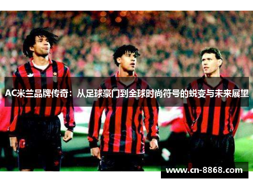 AC米兰品牌传奇：从足球豪门到全球时尚符号的蜕变与未来展望