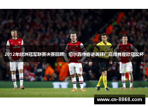 2012年欧洲冠军联赛决赛回顾：切尔西传奇逆袭拜仁赢得首座欧冠奖杯
