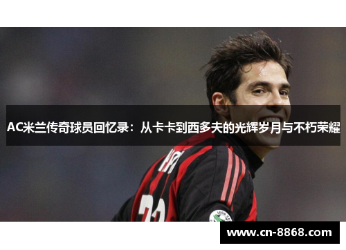 AC米兰传奇球员回忆录：从卡卡到西多夫的光辉岁月与不朽荣耀