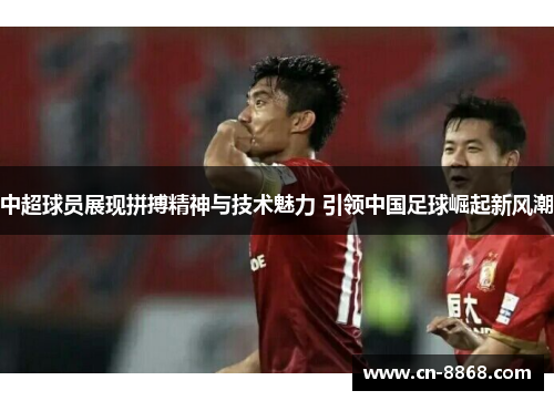 中超球员展现拼搏精神与技术魅力 引领中国足球崛起新风潮