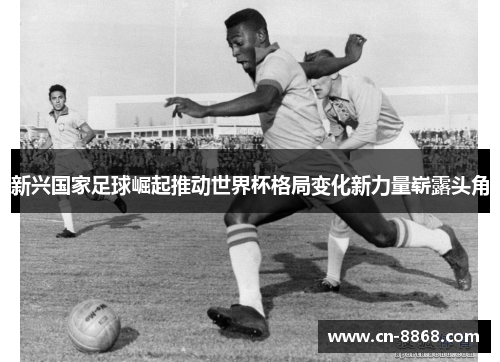 新兴国家足球崛起推动世界杯格局变化新力量崭露头角