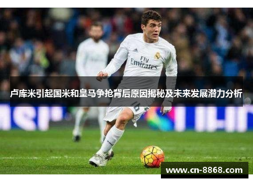 卢库米引起国米和皇马争抢背后原因揭秘及未来发展潜力分析