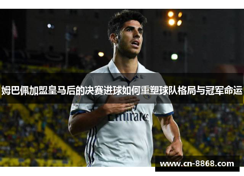 姆巴佩加盟皇马后的决赛进球如何重塑球队格局与冠军命运