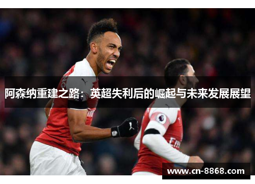 阿森纳重建之路：英超失利后的崛起与未来发展展望