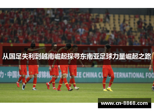 从国足失利到越南崛起探寻东南亚足球力量崛起之路
